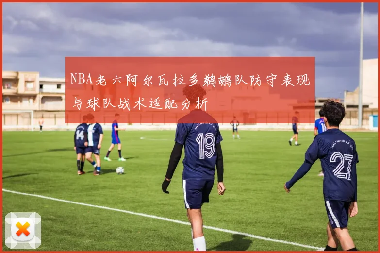 NBA老六阿尔瓦拉多鹈鹕队防守表现与球队战术适配分析