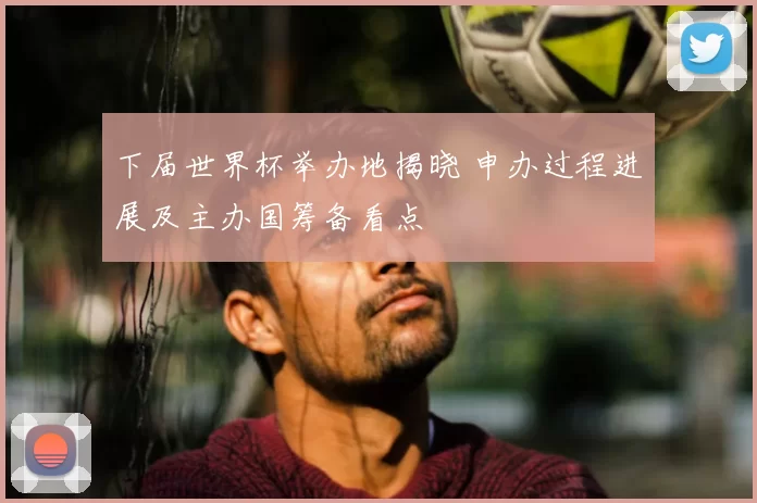 下届世界杯举办地揭晓 申办过程进展及主办国筹备看点