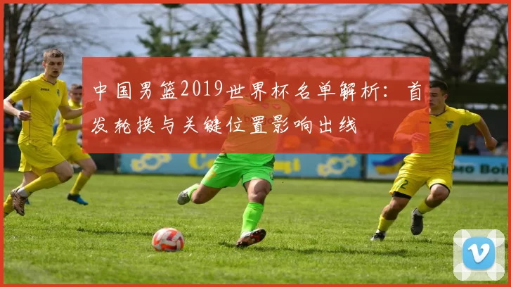 中国男篮2019世界杯名单解析：首发轮换与关键位置影响出线