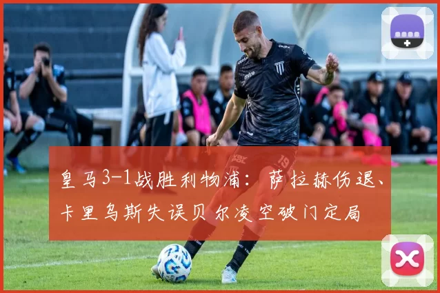 皇马3-1战胜利物浦：萨拉赫伤退、卡里乌斯失误贝尔凌空破门定局