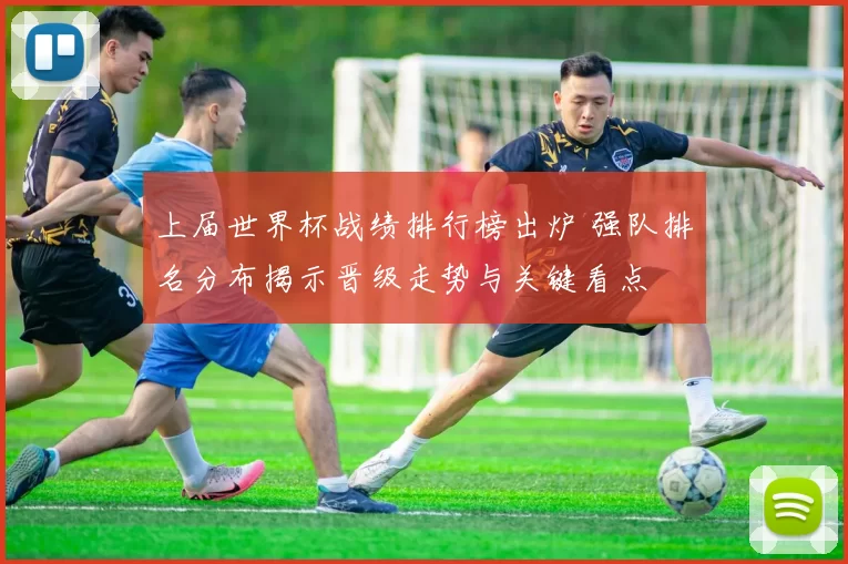 上届世界杯战绩排行榜出炉 强队排名分布揭示晋级走势与关键看点