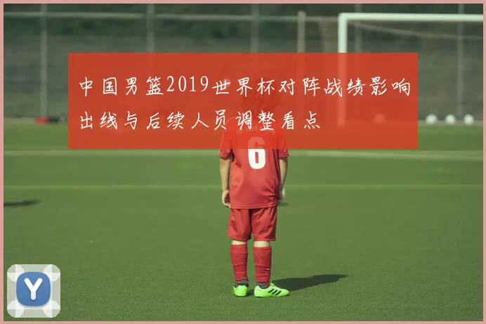 中国男篮2019世界杯对阵战绩影响出线与后续人员调整看点