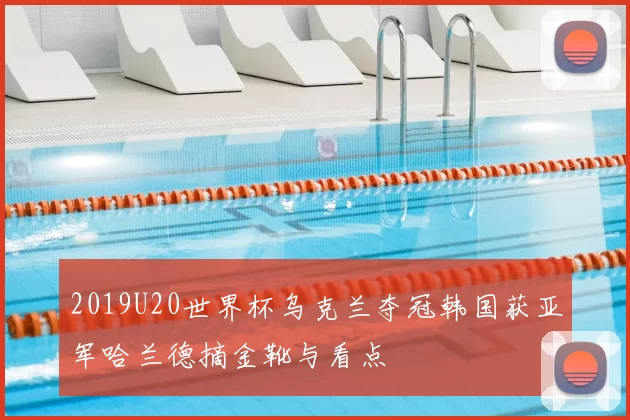 2019U20世界杯乌克兰夺冠韩国获亚军哈兰德摘金靴与看点