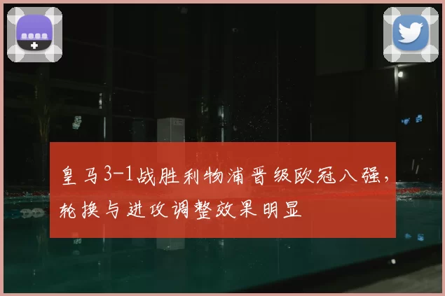 皇马3-1战胜利物浦晋级欧冠八强，轮换与进攻调整效果明显