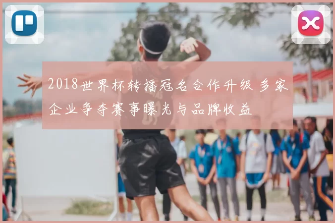 2018世界杯转播冠名合作升级 多家企业争夺赛事曝光与品牌收益