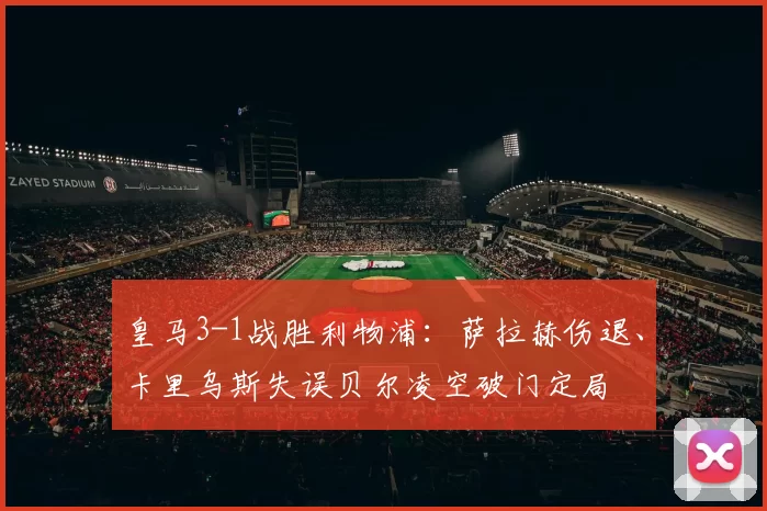 皇马3-1战胜利物浦：萨拉赫伤退、卡里乌斯失误贝尔凌空破门定局