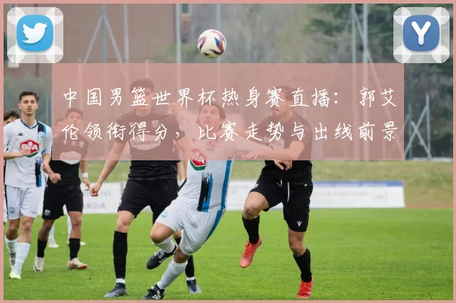 中国男篮世界杯热身赛直播：郭艾伦领衔得分，比赛走势与出线前景