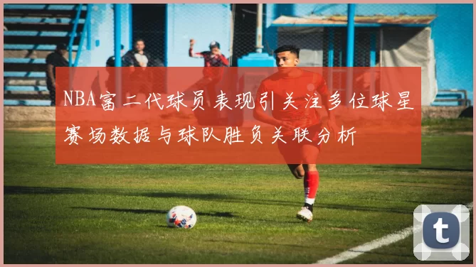 NBA富二代球员表现引关注多位球星赛场数据与球队胜负关联分析