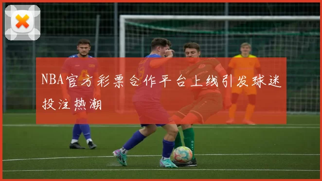 NBA官方彩票合作平台上线引发球迷投注热潮