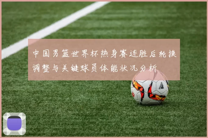 中国男篮世界杯热身赛连胜后轮换调整与关键球员体能状况分析